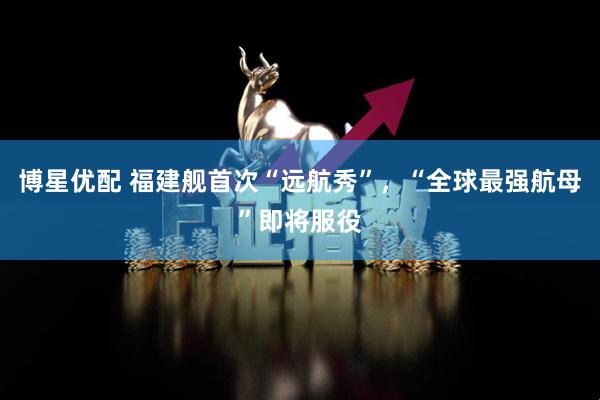 博星优配 福建舰首次“远航秀”，“全球最强航母”即将服役
