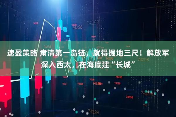 速盈策略 肃清第一岛链，就得掘地三尺！解放军深入西太，在海底建“长城”
