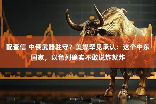 配查信 中俄武器驻守？美媒罕见承认：这个中东国家，以色列确实不敢说炸就炸