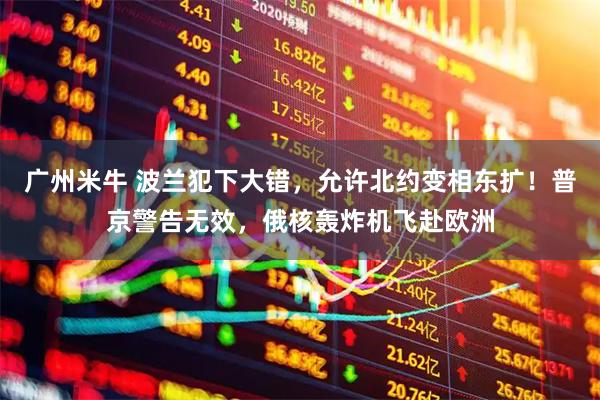 广州米牛 波兰犯下大错，允许北约变相东扩！普京警告无效，俄核轰炸机飞赴欧洲