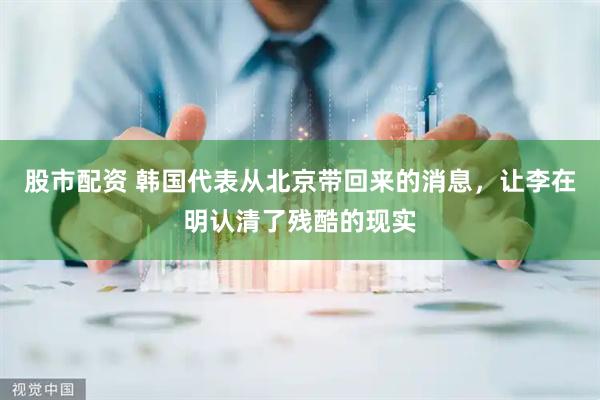 股市配资 韩国代表从北京带回来的消息，让李在明认清了残酷的现实