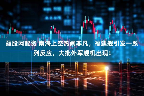 盈股网配资 南海上空热闹非凡，福建舰引发一系列反应，大批外军舰机出现！