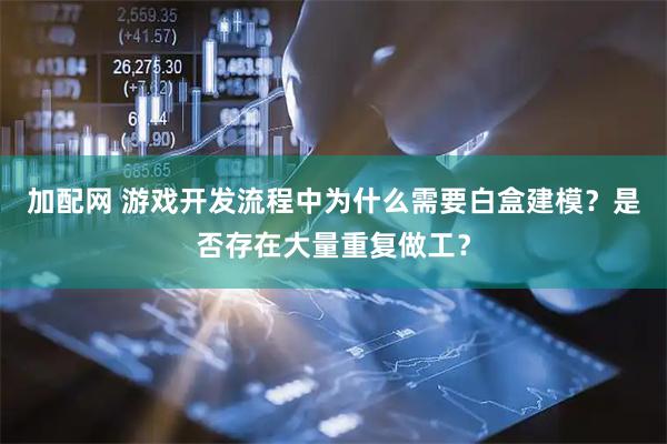 加配网 游戏开发流程中为什么需要白盒建模？是否存在大量重复做工？