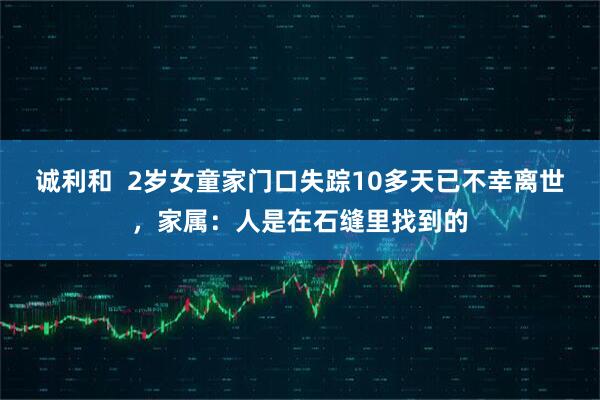 诚利和  2岁女童家门口失踪10多天已不幸离世，家属：人是在石缝里找到的