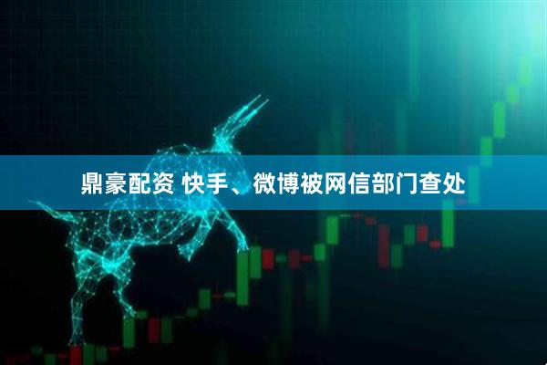 鼎豪配资 快手、微博被网信部门查处