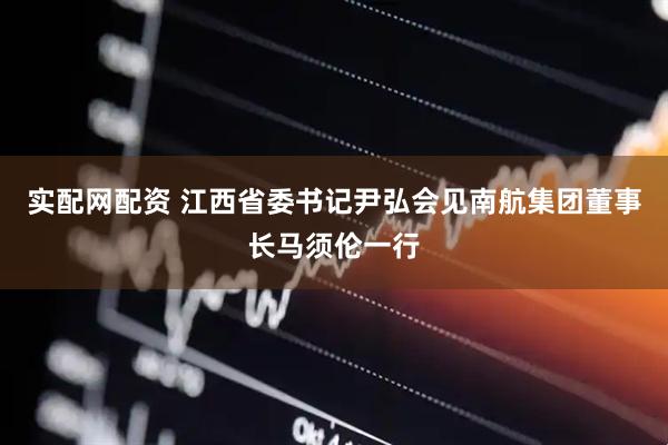 实配网配资 江西省委书记尹弘会见南航集团董事长马须伦一行