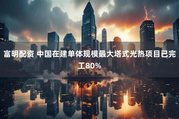 富明配资 中国在建单体规模最大塔式光热项目已完工80%