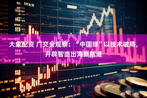 大象配资 广交会观察：“中国绿”以技术破局，开辟智造出海新航道