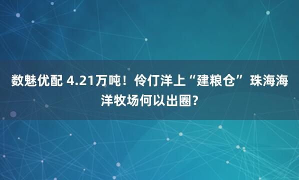 数魅优配 4.21万吨！伶仃洋上“建粮仓” 珠海海洋牧场何以出圈？