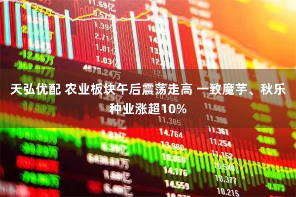 天弘优配 农业板块午后震荡走高 一致魔芋、秋乐种业涨超10%
