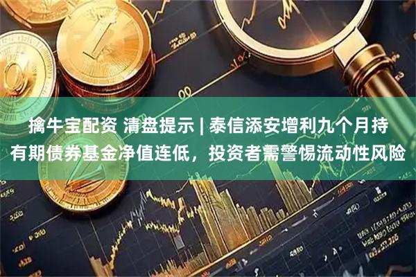 擒牛宝配资 清盘提示 | 泰信添安增利九个月持有期债券基金净值连低，投资者需警惕流动性风险