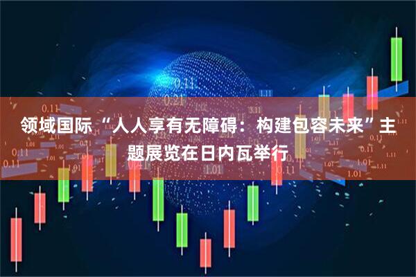 领域国际 “人人享有无障碍：构建包容未来”主题展览在日内瓦举行