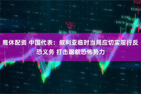 雅休配资 中国代表：叙利亚临时当局应切实履行反恐义务 打击踞叙恐怖势力