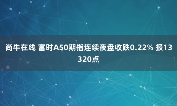 尚牛在线 富时A50期指连续夜盘收跌0.22% 报13320点