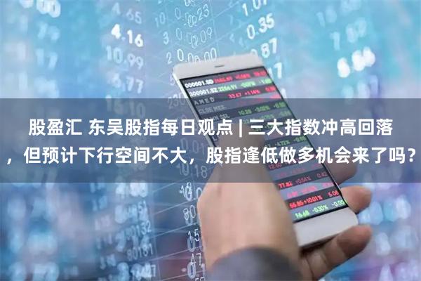 股盈汇 东吴股指每日观点 | 三大指数冲高回落，但预计下行空间不大，股指逢低做多机会来了吗？