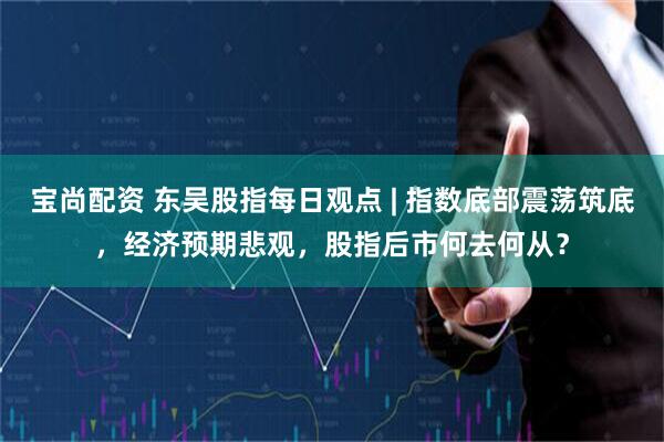 宝尚配资 东吴股指每日观点 | 指数底部震荡筑底，经济预期悲观，股指后市何去何从？