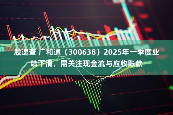股速查 广和通（300638）2025年一季度业绩下滑，需关注现金流与应收账款