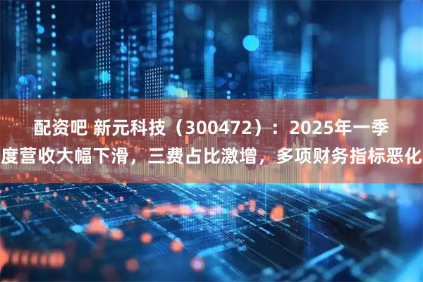 配资吧 新元科技（300472）：2025年一季度营收大幅下滑，三费占比激增，多项财务指标恶化