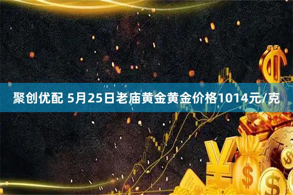 聚创优配 5月25日老庙黄金黄金价格1014元/克