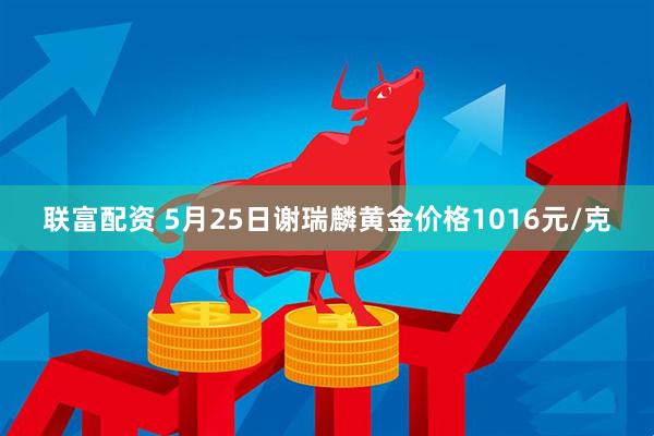 联富配资 5月25日谢瑞麟黄金价格1016元/克