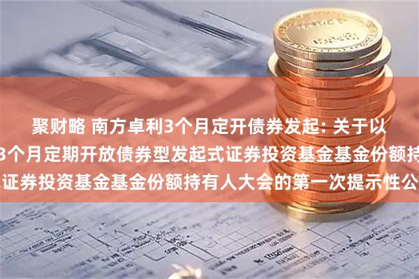 聚财略 南方卓利3个月定开债券发起: 关于以通讯方式召开南方卓利3个月定期开放债券型发起式证券投资基金基金份额持有人大会的第一次提示性公告