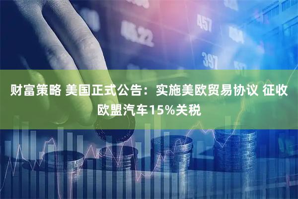 财富策略 美国正式公告：实施美欧贸易协议 征收欧盟汽车15%关税