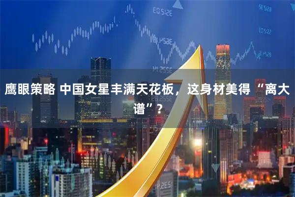 鹰眼策略 中国女星丰满天花板，这身材美得 “离大谱”？