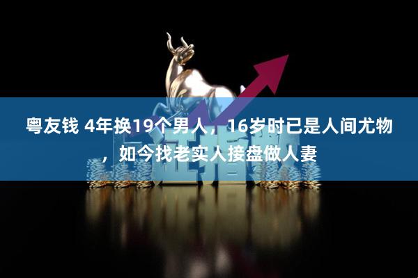 粤友钱 4年换19个男人，16岁时已是人间尤物，如今找老实人接盘做人妻