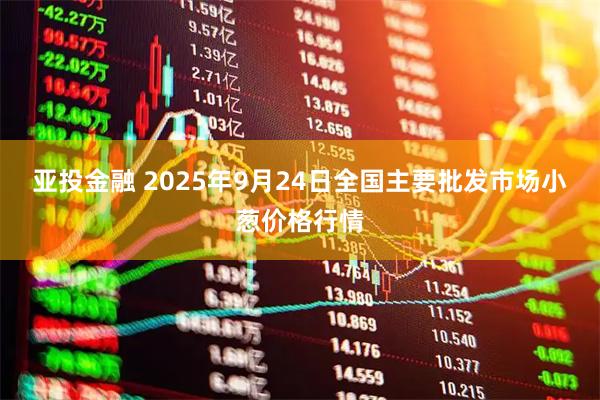 亚投金融 2025年9月24日全国主要批发市场小葱价格行情