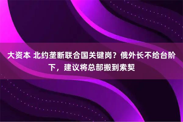 大资本 北约垄断联合国关键岗？俄外长不给台阶下，建议将总部搬到索契