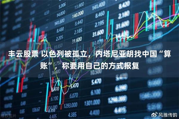 丰云股票 以色列被孤立，内塔尼亚胡找中国“算账”，称要用自己的方式报复