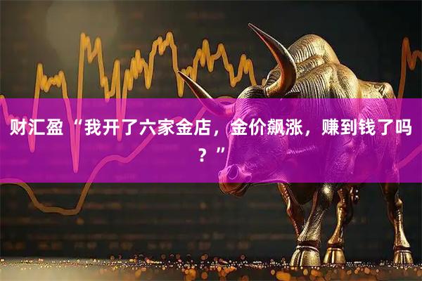 财汇盈 “我开了六家金店，金价飙涨，赚到钱了吗？”