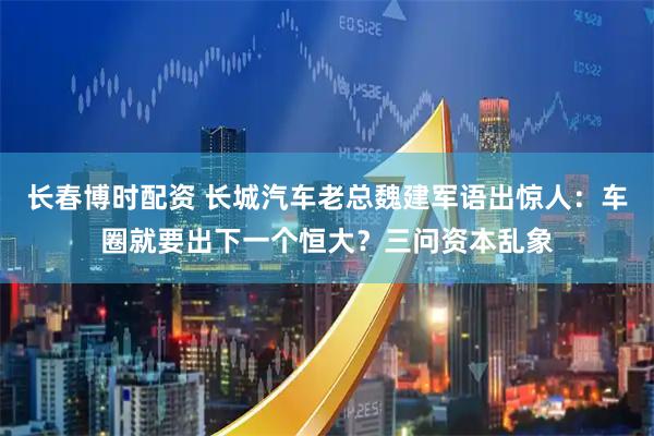 长春博时配资 长城汽车老总魏建军语出惊人：车圈就要出下一个恒大？三问资本乱象