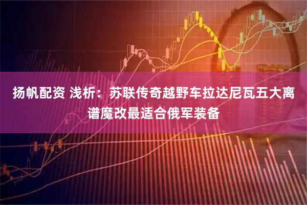 扬帆配资 浅析：苏联传奇越野车拉达尼瓦五大离谱魔改最适合俄军装备